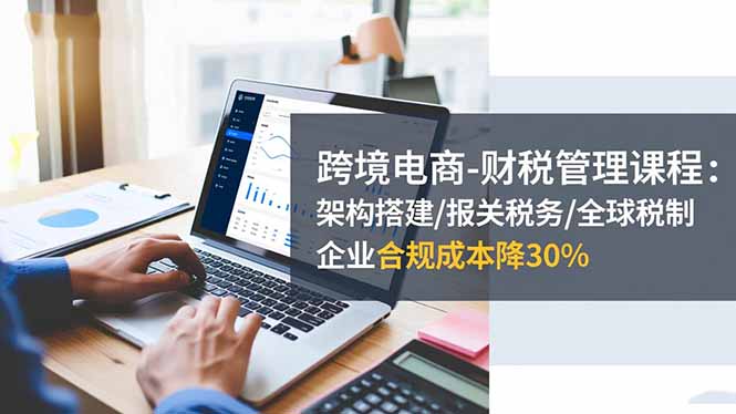 跨境电商-财税管理课程：架构搭建/报关税务/全球税制，企业合规成本降30%-财流引擎